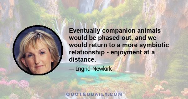 Eventually companion animals would be phased out, and we would return to a more symbiotic relationship - enjoyment at a distance.