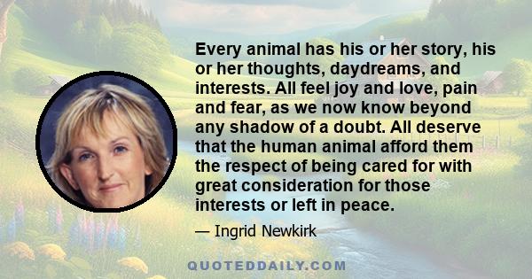 Every animal has his or her story, his or her thoughts, daydreams, and interests. All feel joy and love, pain and fear, as we now know beyond any shadow of a doubt. All deserve that the human animal afford them the