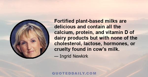 Fortified plant-based milks are delicious and contain all the calcium, protein, and vitamin D of dairy products but with none of the cholesterol, lactose, hormones, or cruelty found in cow's milk.