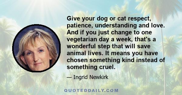 Give your dog or cat respect, patience, understanding and love. And if you just change to one vegetarian day a week, that's a wonderful step that will save animal lives. It means you have chosen something kind instead