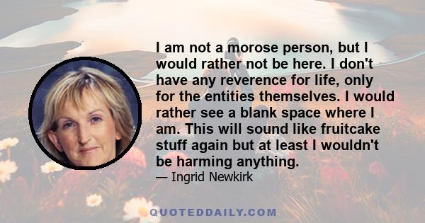 I am not a morose person, but I would rather not be here. I don't have any reverence for life, only for the entities themselves. I would rather see a blank space where I am. This will sound like fruitcake stuff again