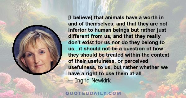 [I believe] that animals have a worth in and of themselves, and that they are not inferior to human beings but rather just different from us, and that they really don't exist for us nor do they belong to us...it should