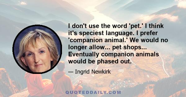 I don't use the word 'pet.' I think it's speciest language. I prefer 'companion animal.' We would no longer allow... pet shops... Eventually companion animals would be phased out.