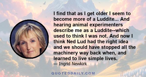 I find that as I get older I seem to become more of a Luddite... And hearing animal experimenters describe me as a Luddite--which used to think I was not. And now I think Ned Lud had the right idea and we should have