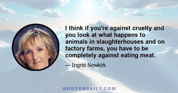 I think if you're against cruelty and you look at what happens to animals in slaughterhouses and on factory farms, you have to be completely against eating meat.