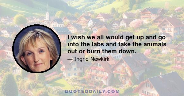 I wish we all would get up and go into the labs and take the animals out or burn them down.