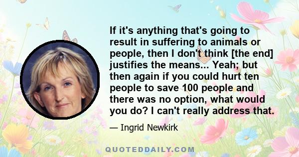 If it's anything that's going to result in suffering to animals or people, then I don't think [the end] justifies the means... Yeah; but then again if you could hurt ten people to save 100 people and there was no