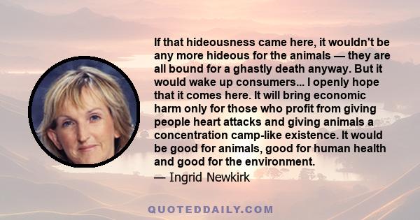 If that hideousness came here, it wouldn't be any more hideous for the animals — they are all bound for a ghastly death anyway. But it would wake up consumers... I openly hope that it comes here. It will bring economic