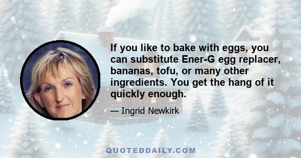 If you like to bake with eggs, you can substitute Ener-G egg replacer, bananas, tofu, or many other ingredients. You get the hang of it quickly enough.