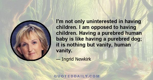 I'm not only uninterested in having children. I am opposed to having children. Having a purebred human baby is like having a purebred dog; it is nothing but vanity, human vanity.