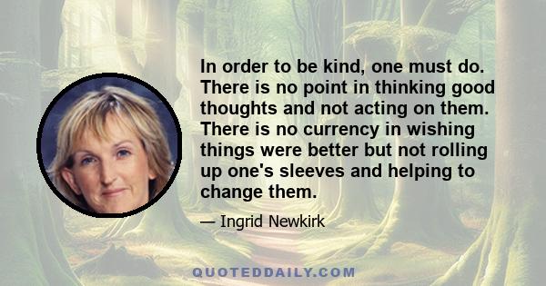 In order to be kind, one must do. There is no point in thinking good thoughts and not acting on them. There is no currency in wishing things were better but not rolling up one's sleeves and helping to change them.