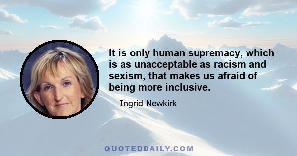 It is only human supremacy, which is as unacceptable as racism and sexism, that makes us afraid of being more inclusive.