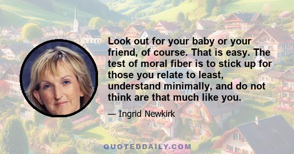 Look out for your baby or your friend, of course. That is easy. The test of moral fiber is to stick up for those you relate to least, understand minimally, and do not think are that much like you.