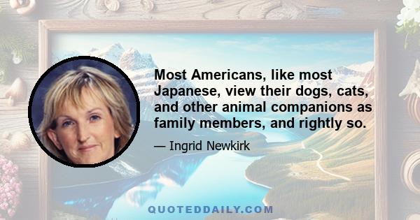 Most Americans, like most Japanese, view their dogs, cats, and other animal companions as family members, and rightly so.