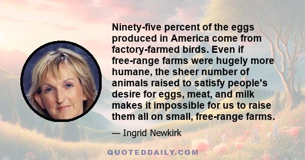 Ninety-five percent of the eggs produced in America come from factory-farmed birds. Even if free-range farms were hugely more humane, the sheer number of animals raised to satisfy people's desire for eggs, meat, and