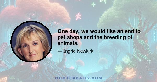 One day, we would like an end to pet shops and the breeding of animals.