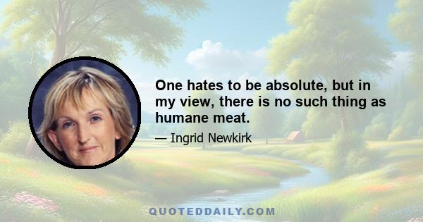 One hates to be absolute, but in my view, there is no such thing as humane meat.