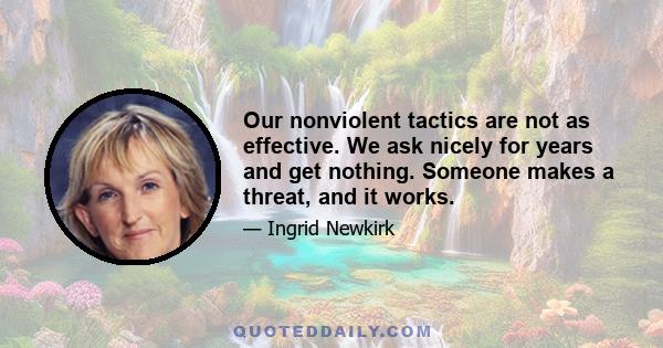 Our nonviolent tactics are not as effective. We ask nicely for years and get nothing. Someone makes a threat, and it works.