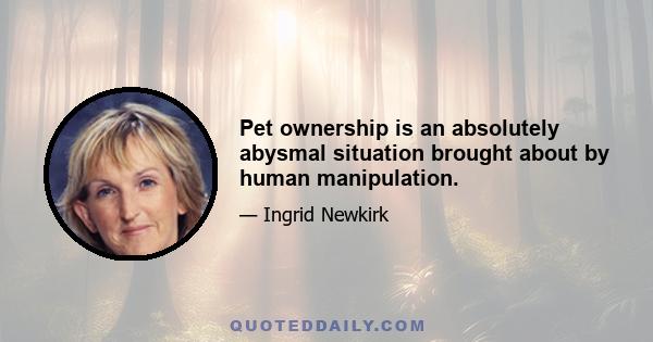 Pet ownership is an absolutely abysmal situation brought about by human manipulation.