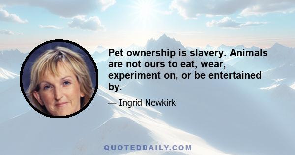 Pet ownership is slavery. Animals are not ours to eat, wear, experiment on, or be entertained by.