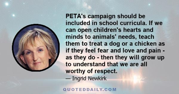 PETA's campaign should be included in school curricula. If we can open children's hearts and minds to animals' needs, teach them to treat a dog or a chicken as if they feel fear and love and pain - as they do - then