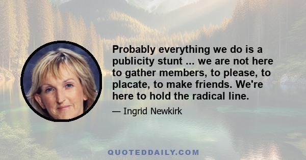 Probably everything we do is a publicity stunt ... we are not here to gather members, to please, to placate, to make friends. We're here to hold the radical line.