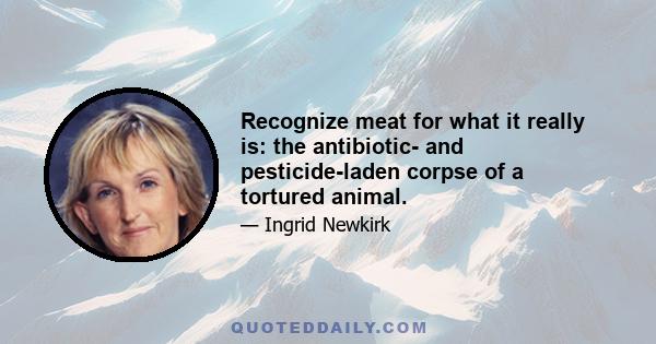 Recognize meat for what it really is: the antibiotic- and pesticide-laden corpse of a tortured animal.