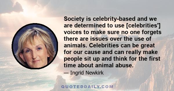 Society is celebrity-based and we are determined to use [celebrities'] voices to make sure no one forgets there are issues over the use of animals. Celebrities can be great for our cause and can really make people sit