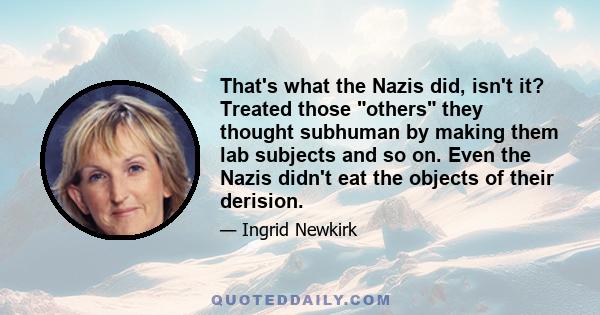 That's what the Nazis did, isn't it? Treated those others they thought subhuman by making them lab subjects and so on. Even the Nazis didn't eat the objects of their derision.