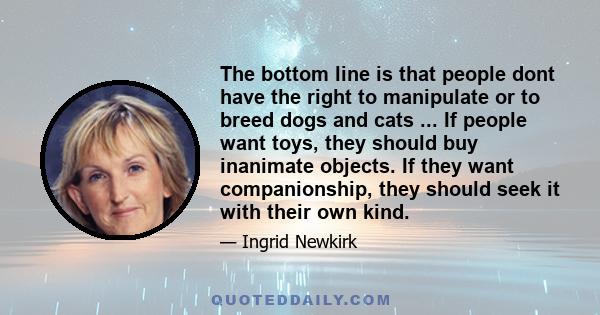 The bottom line is that people dont have the right to manipulate or to breed dogs and cats ... If people want toys, they should buy inanimate objects. If they want companionship, they should seek it with their own kind.