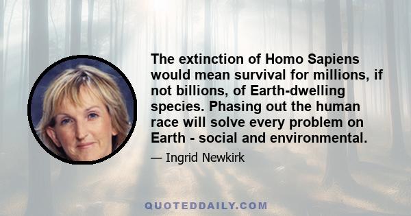 The extinction of Homo Sapiens would mean survival for millions, if not billions, of Earth-dwelling species. Phasing out the human race will solve every problem on Earth - social and environmental.