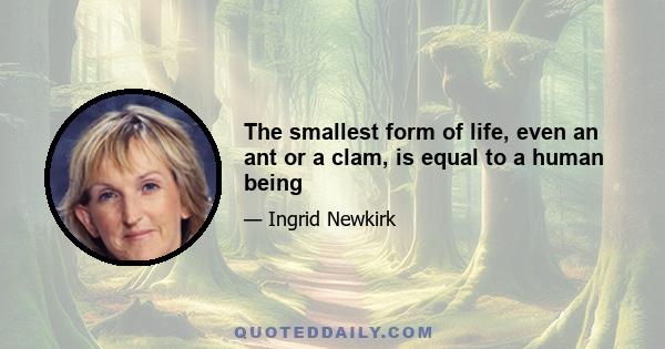 The smallest form of life, even an ant or a clam, is equal to a human being