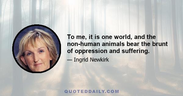 To me, it is one world, and the non-human animals bear the brunt of oppression and suffering.