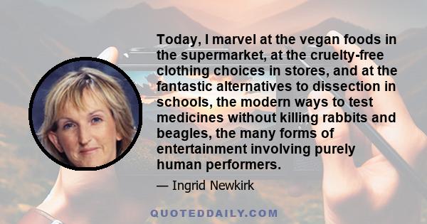 Today, I marvel at the vegan foods in the supermarket, at the cruelty-free clothing choices in stores, and at the fantastic alternatives to dissection in schools, the modern ways to test medicines without killing