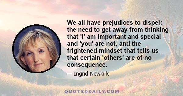 We all have prejudices to dispel: the need to get away from thinking that 'I' am important and special and 'you' are not, and the frightened mindset that tells us that certain 'others' are of no consequence.