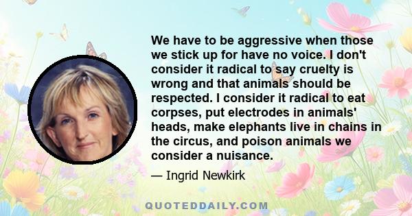 We have to be aggressive when those we stick up for have no voice. I don't consider it radical to say cruelty is wrong and that animals should be respected. I consider it radical to eat corpses, put electrodes in