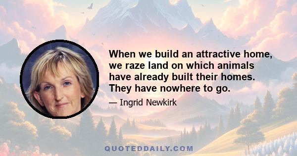 When we build an attractive home, we raze land on which animals have already built their homes. They have nowhere to go.