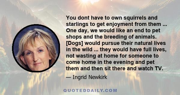 You dont have to own squirrels and starlings to get enjoyment from them ... One day, we would like an end to pet shops and the breeding of animals. [Dogs] would pursue their natural lives in the wild ... they would have 