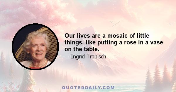 Our lives are a mosaic of little things, like putting a rose in a vase on the table.