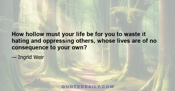 How hollow must your life be for you to waste it hating and oppressing others, whose lives are of no consequence to your own?