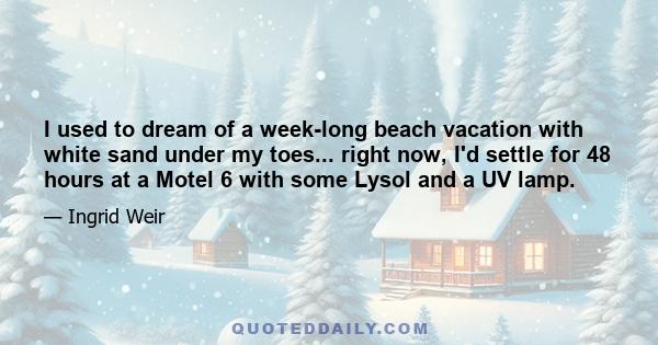 I used to dream of a week-long beach vacation with white sand under my toes... right now, I'd settle for 48 hours at a Motel 6 with some Lysol and a UV lamp.