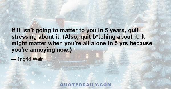 If it isn't going to matter to you in 5 years, quit stressing about it. (Also, quit b*tching about it. It might matter when you're all alone in 5 yrs because you're annoying now.)