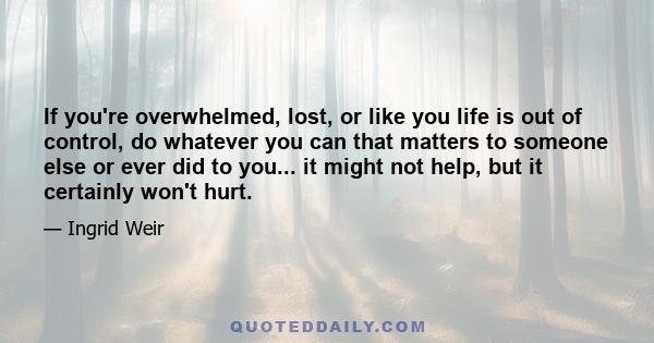 If you're overwhelmed, lost, or like you life is out of control, do whatever you can that matters to someone else or ever did to you... it might not help, but it certainly won't hurt.