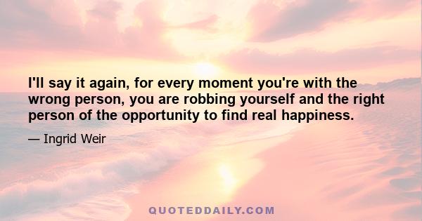 I'll say it again, for every moment you're with the wrong person, you are robbing yourself and the right person of the opportunity to find real happiness.