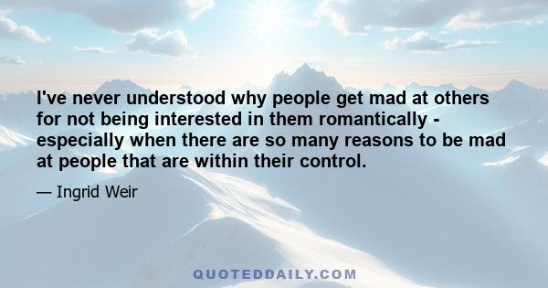 I've never understood why people get mad at others for not being interested in them romantically - especially when there are so many reasons to be mad at people that are within their control.