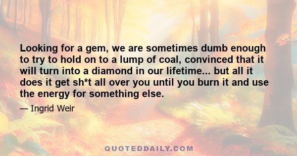 Looking for a gem, we are sometimes dumb enough to try to hold on to a lump of coal, convinced that it will turn into a diamond in our lifetime... but all it does it get sh*t all over you until you burn it and use the