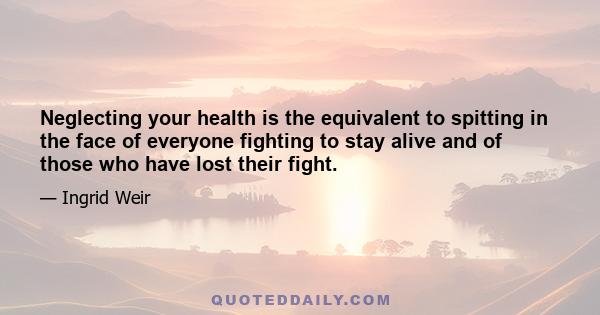 Neglecting your health is the equivalent to spitting in the face of everyone fighting to stay alive and of those who have lost their fight.