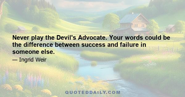 Never play the Devil's Advocate. Your words could be the difference between success and failure in someone else.