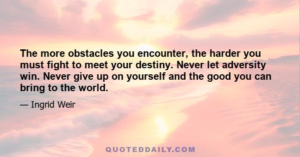 The more obstacles you encounter, the harder you must fight to meet your destiny. Never let adversity win. Never give up on yourself and the good you can bring to the world.