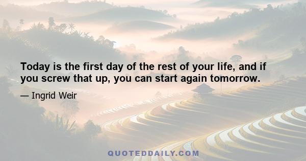 Today is the first day of the rest of your life, and if you screw that up, you can start again tomorrow.